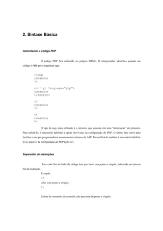 2. Sintaxe Básica


Delimitando o código PHP


                    O código PHP fica embutido no próprio HTML. O interpretador identifica quando um
código é PHP pelas seguintes tags:


          <?php
          comandos
          ?>

          <script language=”php”>
          comandos
          </script>

          <?
          comandos
          ?>

          <%
          comandos
          %>

                    O tipo de tags mais utilizado é o terceiro, que consiste em uma “abreviação” do primeiro.
Para utilizá-lo, é necessário habilitar a opção short-tags na configuração do PHP. O último tipo serve para
facilitar o uso por programadores acostumados à sintaxe de ASP. Para utilizá-lo também é necessário habilitá-
lo no arquivo de configuração do PHP (php.ini)



Separador de instruções


                    Para cada fim de linha de código tem que haver um ponto e vírgula, indicando ao sistema
fim de instrução.
                    Exemplo.
                    <?
                    echo 'com ponto e vírgula' ;
                    ?>


                    Linhas de comando, de controle, não precisam de ponto e vírgula.
 
