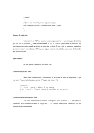 Exemplo.:
                 <?
                 if ($x == $x){ //aqui não precisa de ponto e vírgula
                 echo 'com ponto e vírgula' ; //aqui precisa de ponto e vírgula
                 }
                 ?>

Nomes de variáveis


                 Toda variável em PHP tem seu nome composto pelo caracter $ e uma string, que deve iniciar
por uma letra ou o caracter “_”. PHP é case sensitive, ou seja, as variáveis $php e $PHP são diferentes. Por
isso é preciso ter muito cuidado ao definir os nomes das variáveis. É bom evitar os nomes em maiúsculas,
pois como veremos mais adiante, o PHP já possui alguma variáveis pré-definidas cujos nomes são formados
por letras maiúsculas.



Comentários


                 Há dois tipos de comentários em código PHP:



Comentários de uma linha:


                 Marca como comentário até o final da linha ou até o final do bloco de código PHP - o que
vier antes. Pode ser delimitado pelo caracter “#” ou por duas barras ( // ).


           Exemplo:
           <? echo “teste”; #isto é um teste
           echo “teste”; //este teste é similar ao anterior
           ?>


Comentários de mais de uma linha:

                 Tem como delimitadores os caracteres “/*” para o início do bloco e “*/” para o final do
comentário. Se o delimitador de final de código PHP ( ?> ) estiver dentro de um comentário, não será
reconhecido pelo interpretador.
 