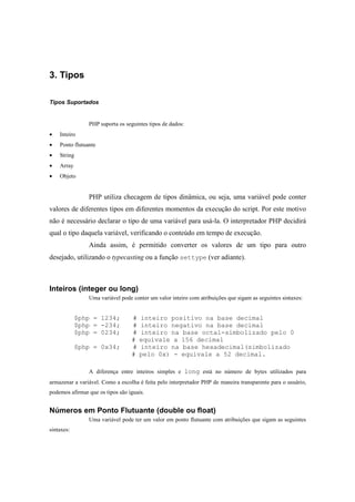 3. Tipos

Tipos Suportados


                PHP suporta os seguintes tipos de dados:
•   Inteiro
•   Ponto flutuante
•   String
•   Array
•   Objeto


                PHP utiliza checagem de tipos dinâmica, ou seja, uma variável pode conter
valores de diferentes tipos em diferentes momentos da execução do script. Por este motivo
não é necessário declarar o tipo de uma variável para usá-la. O interpretador PHP decidirá
qual o tipo daquela variável, verificando o conteúdo em tempo de execução.
                Ainda assim, é permitido converter os valores de um tipo para outro
desejado, utilizando o typecasting ou a função settype (ver adiante).



Inteiros (integer ou long)
                Uma variável pode conter um valor inteiro com atribuições que sigam as seguintes sintaxes:


             $php = 1234;         #   inteiro positivo na base decimal
             $php = -234;         #   inteiro negativo na base decimal
             $php = 0234;         #   inteiro na base octal-simbolizado pelo 0
                                  #   equivale a 156 decimal
             $php = 0x34;         #   inteiro na base hexadecimal(simbolizado
                                  #   pelo 0x) - equivale a 52 decimal.

                A diferença entre inteiros simples e long está no número de bytes utilizados para
armazenar a variável. Como a escolha é feita pelo interpretador PHP de maneira transparente para o usuário,
podemos afirmar que os tipos são iguais.


Números em Ponto Flutuante (double ou float)
                Uma variável pode ter um valor em ponto flutuante com atribuições que sigam as seguintes
sintaxes:
 