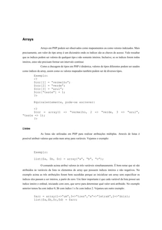 Arrays

                 Arrays em PHP podem ser observados como mapeamentos ou como vetores indexados. Mais
precisamente, um valor do tipo array é um dicionário onde os índices são as chaves de acesso. Vale ressaltar
que os índices podem ser valores de qualquer tipo e não somente inteiros. Inclusive, se os índices forem todos
inteiros, estes não precisam formar um intervalo contínuo
                 Como a checagem de tipos em PHP é dinâmica, valores de tipos diferentes podem ser usados
como índices de array, assim como os valores mapeados também podem ser de diversos tipos.
          Exemplo:
          <?
          $cor[1] = “vermelho”;
          $cor[2] = “verde”;
          $cor[3] = “azul”;
          $cor[“teste”] = 1;
          ?>

          Equivalentemente, pode-se escrever:

      <?
      $cor = array(1 => “vermelho, 2 => “verde, 3 => “azul”,
“teste => 1);
      ?>


Listas

                 As listas são utilizadas em PHP para realizar atribuições múltiplas. Através de listas é
possível atribuir valores que estão num array para variáveis. Vejamos o exemplo:




          Exemplo:

          list($a, $b, $c) = array(“a”, “b”, “c”);

                 O comando acima atribui valores às três variáveis simultaneamente. É bom notar que só são
atribuídos às variáveis da lista os elementos do array que possuem índices inteiros e não negativos. No
exemplo acima as três atribuições foram bem sucedidas porque ao inicializar um array sem especificar os
índices eles passam a ser inteiros, a partir do zero. Um fator importante é que cada variável da lista possui um
índice inteiro e ordinal, iniciando com zero, que serve para determinar qual valor será atribuído. No exemplo
anterior temos $a com índice 0, $b com índice 1 e $c com índice 2. Vejamos um outro exemplo:


          $arr = array(1=>”um”,3=>”tres”,”a”=>”letraA”,2=>”dois);
          list($a,$b,$c,$d) = $arr;
 