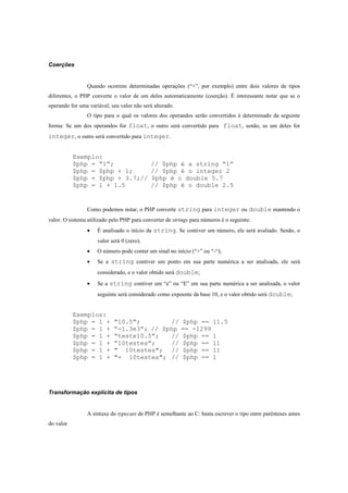 Coerções


                 Quando ocorrem determinadas operações (“+”, por exemplo) entre dois valores de tipos
diferentes, o PHP converte o valor de um deles automaticamente (coerção). É interessante notar que se o
operando for uma variável, seu valor não será alterado.
                 O tipo para o qual os valores dos operandos serão convertidos é determinado da seguinte
forma: Se um dos operandos for float, o outro será convertido para float, senão, se um deles for
integer, o outro será convertido para integer.


           Exemplo:
           $php = “1”;                      // $php é a string “1”
           $php = $php + 1;                 // $php é o integer 2
           $php = $php + 3.7;//             $php é o double 5.7
           $php = 1 + 1.5                   // $php é o double 2.5


                 Como podemos notar, o PHP converte string para integer ou double mantendo o
valor. O sistema utilizado pelo PHP para converter de strings para números é o seguinte:
                 •   É analisado o início da string. Se contiver um número, ele será avaliado. Senão, o
                     valor será 0 (zero);
                 •   O número pode conter um sinal no início (“+” ou “-“);
                 •   Se a string contiver um ponto em sua parte numérica a ser analisada, ele será
                     considerado, e o valor obtido será double;
                 •   Se a string contiver um “e” ou “E” em sua parte numérica a ser analisada, o valor
                     seguinte será considerado como expoente da base 10, e o valor obtido será double;


           Exemplos:
           $php = 1 +       “10.5”;        //             $php == 11.5
           $php = 1 +       “-1.3e3”; // $php             == -1299
           $php = 1 +       “teste10.5”;   //             $php == 1
           $php = 1 +       “10testes”;    //             $php == 11
           $php = 1 +       " 10testes"; //               $php == 11
           $php = 1 +       "+ 10testes"; //              $php == 1




Transformação explícita de tipos


                 A sintaxe do typecast de PHP é semelhante ao C: basta escrever o tipo entre parênteses antes
do valor
 