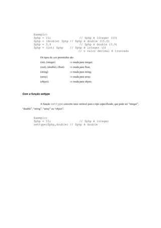 Exemplo:
          $php = 15;                 // $php é integer (15)
          $php = (double) $php // $php é double (15.0)
          $php = 3.9                 // $php é double (3.9)
          $php = (int) $php    // $php é integer (3)
                                    // o valor decimal é truncado

                 Os tipos de cast permitidos são:
                 (int), (integer)            ⇒ muda para integer;
                 (real), (double), (float)   ⇒ muda para float;
                 (string)                    ⇒ muda para string;
                 (array)                     ⇒ muda para array;
                 (object)                    ⇒ muda para objeto.



Com a função settype


                 A função settype converte uma variável para o tipo especificado, que pode ser “integer”,
“double”, “string”, “array” ou “object”.


          Exemplo:
          $php = 15;                // $php é integer
          settype($php,double) // $php é double
 