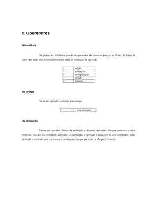 5. Operadores

Aritméticos


                 Só podem ser utilizados quando os operandos são números (integer ou float). Se forem de
outro tipo, terão seus valores convertidos antes da realização da operação.


                                           +        adição
                                           -        subtração
                                           *        multiplicação
                                           /        divisão
                                           %        módulo



de strings


                 Só há um operador exclusivo para strings:


                                       .              concatenação



de atribuição


                 Existe um operador básico de atribuição e diversos derivados. Sempre retornam o valor
atribuído. No caso dos operadores derivados de atribuição, a operação é feita entre os dois operandos, sendo
atribuído o resultado para o primeiro. A atribuição é sempre por valor, e não por referência.
 