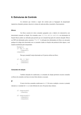 6. Estruturas de Controle

                 As estruturas que veremos a seguir são comuns para as linguagens de programação
imperativas, bastando, portanto, descrever a sintaxe de cada uma delas, resumindo o funcionamento.



Blocos
                 Um bloco consiste de vários comandos agrupados com o objetivo de relacioná-los com
determinado comando ou função. Em comandos como if, for, while, switch e em declarações de
funções blocos podem ser utilizados para permitir que um comando faça parte do contexto desejado. Blocos
em PHP são delimitados pelos caracteres “{” e “}”. A utilização dos delimitadores de bloco em uma parte
qualquer do código não relacionada com os comandos citados ou funções não produzirá efeito algum, e será
tratada normalmente pelo interpretador.
          Exemplo:
          if ($x == $y)
              comando1;
          comando2;

                 Para que comando2 esteja relacionado ao if é preciso utilizar um bloco:


          if ($x == $y){
              comando1;
              comando2;
          }


Comandos de seleção


                 Também chamados de condicionais, os comandos de seleção permitem executar comandos
ou blocos de comandos com base em testes feitos durante a execução.


if
                 O mais trivial dos comandos condicionais é o if. Ele testa a condição e executa o comando
indicado se o resultado for true (valor diferente de zero). Ele possui duas sintaxes:


          if (expressão)
              comando;

          if (expressão){
              comando1;
              comando2;
 