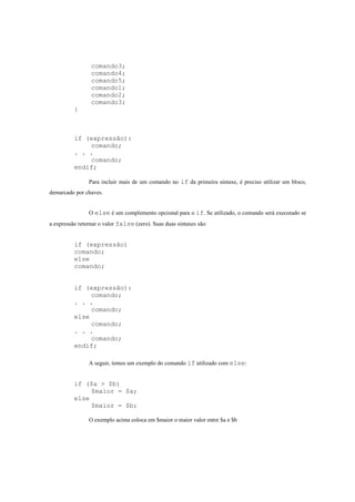 comando3;
                 comando4;
                 comando5;
                 comando1;
                 comando2;
                 comando3;
          }



          if (expressão):
              comando;
          . . .
              comando;
          endif;

                Para incluir mais de um comando no if da primeira sintaxe, é preciso utilizar um bloco,
demarcado por chaves.


                O else é um complemento opcional para o if. Se utilizado, o comando será executado se
a expressão retornar o valor false (zero). Suas duas sintaxes são:


          if (expressão)
          comando;
          else
          comando;


          if (expressão):
               comando;
          . . .
               comando;
          else
               comando;
          . . .
               comando;
          endif;

                A seguir, temos um exemplo do comando if utilizado com else:


          if ($a > $b)
               $maior = $a;
          else
               $maior = $b;

                O exemplo acima coloca em $maior o maior valor entre $a e $b
 