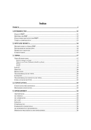 Índice
ÍNDICE.................................................................................................................................. 1

1.INTRODUÇÃO ............................................................................................................... 11
   O QUE É PHP? ................................................................................................................... 11
   HISTÓRIA DO PHP ............................................................................................................. 12
   O QUE PODE SER FEITO COM PHP?..................................................................................... 13
   TABELA COMPARATIVA ..................................................................................................... 13
2. SINTAXE BÁSICA ........................................................................................................ 14
   DELIMITANDO O CÓDIGO PHP ........................................................................................... 14
   SEPARADOR DE INSTRUÇÕES.............................................................................................. 14
   NOMES DE VARIÁVEIS........................................................................................................ 15
   COMENTÁRIOS ................................................................................................................... 15
3. TIPOS .............................................................................................................................. 17
   TIPOS SUPORTADOS ........................................................................................................... 17
     Inteiros (integer ou long) ........................................................................................................................ 17
     Números em Ponto Flutuante (double ou float)...................................................................................... 17
     Strings ..................................................................................................................................................... 18
     Arrays ..................................................................................................................................................... 19
   LISTAS ............................................................................................................................... 19
   OBJETOS ............................................................................................................................ 20
   BOOLEANOS ...................................................................................................................... 20
   TRANSFORMAÇÃO DE TIPOS ............................................................................................... 20
   COERÇÕES ......................................................................................................................... 21
   TRANSFORMAÇÃO EXPLÍCITA DE TIPOS.............................................................................. 21
   COM A FUNÇÃO SETTYPE ................................................................................................... 22
4. CONSTANTES ............................................................................................................... 23
   CONSTANTES PRÉ-DEFINIDAS ............................................................................................ 23
   DEFININDO CONSTANTES ................................................................................................... 23
5. OPERADORES .............................................................................................................. 24
   ARITMÉTICOS .................................................................................................................... 24
   DE STRINGS ........................................................................................................................ 24
   DE ATRIBUIÇÃO .................................................................................................................. 24
   BIT A BIT ............................................................................................................................ 25
   LÓGICOS ............................................................................................................................ 25
   COMPARAÇÃO ................................................................................................................... 25
   EXPRESSÃO CONDICIONAL ................................................................................................. 26
   DE INCREMENTO E DECREMENTO ....................................................................................... 26
   ORDEM DE PRECEDÊNCIA DOS OPERADORES ...................................................................... 26
 