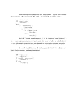 Em determinadas situações é necessário fazer mais de um teste, e executar condicionalmente
diversos comandos ou blocos de comandos. Para facilitar o entendimento de uma estrutura do tipo:


          if (expressao1)
               comando1;
          else
               if (expressao2)
                    comando2;
               else
                    if (expressao3)
                          comando3;
                    else
                          comando4;

                foi criado o comando, também opcional elseif. Ele tem a mesma função de um else e
um if usados seqüencialmente, como no exemplo acima. Num mesmo if podem ser utilizados diversos
elseif’s, ficando essa utilização a critério do programador, que deve zelar pela legibilidade de seu script.


                O comando elseif também pode ser utilizado com dois tipos de sintaxe. Em resumo, a
sintaxe geral do comando if fica das seguintes maneiras:


          if (expressao1)
              comando;
          [ elseif (expressao2)
              comando; ]
          [ else
              comando; ]
 