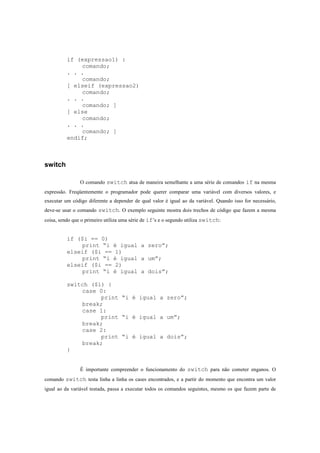if (expressao1) :
              comando;
          . . .
              comando;
          [ elseif (expressao2)
              comando;
          . . .
              comando; ]
          [ else
              comando;
          . . .
              comando; ]
          endif;



switch

                O comando switch atua de maneira semelhante a uma série de comandos if na mesma
expressão. Freqüentemente o programador pode querer comparar uma variável com diversos valores, e
executar um código diferente a depender de qual valor é igual ao da variável. Quando isso for necessário,
deve-se usar o comando switch. O exemplo seguinte mostra dois trechos de código que fazem a mesma
coisa, sendo que o primeiro utiliza uma série de if’s e o segundo utiliza switch:


          if ($i == 0)
              print “i é igual a zero”;
          elseif ($i == 1)
              print “i é igual a um”;
          elseif ($i == 2)
              print “i é igual a dois”;

          switch ($i) {
              case 0:
                    print “i é igual a zero”;
              break;
              case 1:
                    print “i é igual a um”;
              break;
              case 2:
                    print “i é igual a dois”;
              break;
          }


                É importante compreender o funcionamento do switch para não cometer enganos. O
comando switch testa linha a linha os cases encontrados, e a partir do momento que encontra um valor
igual ao da variável testada, passa a executar todos os comandos seguintes, mesmo os que fazem parte de
 