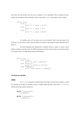 outro teste, até o fim do bloco. por isso usa-se o comando break, quebrando o fluxo e fazendo com que o
código seja executado da maneira desejada. Veremos mais sobre o break mais adiante. Veja o exemplo:


             switch ($i) {
                 case 0:
                       print “i é igual a zero”;
                 case 1:
                       print “i é igual a um”;
                 case 2:
                       print “i é igual a dois”;
         }




                No exemplo acima, se $i for igual a zero, os três comandos “print” serão executados. Se $i
for igual a 1, os dois últimos “print” serão executados. O comando só funcionará da maneira desejada se $i for
igual a 2.
                Em outras linguagens que implementam o comando switch, ou similar, os valores a serem
testados só podem ser do tipo inteiro. Em PHP é permitido usar valores do tipo string como elementos de teste
do comando switch. O exemplo abaixo funciona perfeitamente:




             switch ($s) {
                 case “casa”:
                       print “A casa é amarela”;
                 case “arvore”:
                       print “a árvore é bonita”;
                 case “lâmpada”:
                       print “João apagou a lâmpada”;
                }



comandos de repetição


while
                O while é o comando de repetição (laço) mais simples. Ele testa uma condição e executa
um comando, ou um bloco de comandos, até que a condição testada seja falsa. Assim como o if, o while
também possui duas sintaxes alternativas:


             while (<expressão>)
                 <comando>;

             while (<expressão>){
                 <comando1>;
 