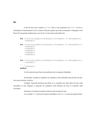 for

                 O tipo de laço mais complexo é o for. Para os que programam em C, C++ ou Java, a
assimilação do funcionamento do for é natural. Mas para aqueles que estão acostumados a linguagens como
Pascal, há uma grande mudança para o uso do for. As três sintaxes permitidas são:


           for (<inicialização>;<condição>;<incremento ou decremento>)
               <comando>;

           for (<inicialização>;<condição>;<incremento ou decremento>){
               <comando>;
               <comando>;
               <comando>;
               <comando>;
               <comando>;
           }

           for (<inicialização>;<condição>;<incremento ou decremento>):
               <comando>;
           . . .
               <comando>;
           endfor;

                 As três expressões que ficam entre parênteses têm as seguintes finalidades:


                 Inicialização: comando ou seqüência de comandos a serem realizados antes do inicio do laço.
Serve para inicializar variáveis.
                 Condição: Expressão booleana que define se os comandos que estão dentro do laço serão
executados ou não. Enquanto a expressão for verdadeira (valor diferente de zero) os comandos serão
executados.
                 Incremento: Comando executado ao final de cada execução do laço.
                 Um comando for funciona de maneira semelhante a um while escrito da seguinte forma:
 