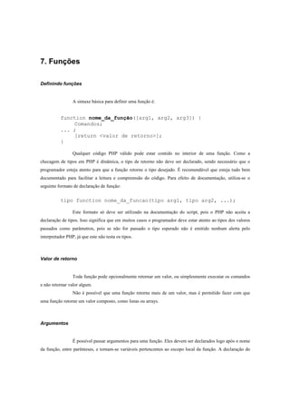 7. Funções

Definindo funções


                 A sintaxe básica para definir uma função é:


           function nome_da_função([arg1, arg2, arg3]) {
               Comandos;
           ... ;
               [return <valor de retorno>];
           }

                 Qualquer código PHP válido pode estar contido no interior de uma função. Como a
checagem de tipos em PHP é dinâmica, o tipo de retorno não deve ser declarado, sendo necessário que o
programador esteja atento para que a função retorne o tipo desejado. É recomendável que esteja tudo bem
documentado para facilitar a leitura e compreensão do código. Para efeito de documentação, utiliza-se o
seguinte formato de declaração de função:


           tipo function nome_da_funcao(tipo arg1, tipo arg2, ...);

                 Este formato só deve ser utilizado na documentação do script, pois o PHP não aceita a
declaração de tipos. Isso significa que em muitos casos o programador deve estar atento ao tipos dos valores
passados como parâmetros, pois se não for passado o tipo esperado não é emitido nenhum alerta pelo
interpretador PHP, já que este não testa os tipos.



Valor de retorno


                 Toda função pode opcionalmente retornar um valor, ou simplesmente executar os comandos
e não retornar valor algum.
                 Não é possível que uma função retorne mais de um valor, mas é permitido fazer com que
uma função retorne um valor composto, como listas ou arrays.



Argumentos


                 É possível passar argumentos para uma função. Eles devem ser declarados logo após o nome
da função, entre parênteses, e tornam-se variáveis pertencentes ao escopo local da função. A declaração do
 