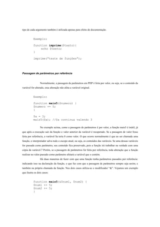 tipo de cada argumento também é utilizada apenas para efeito de documentação.


           Exemplo:

           function imprime($texto){
               echo $texto;
           }

           imprime(“teste de funções”);




Passagem de parâmetros por referência


                 Normalmente, a passagem de parâmetros em PHP é feita por valor, ou seja, se o conteúdo da
variável for alterado, essa alteração não afeta a variável original.


           Exemplo:

           function mais5($numero) {
           $numero += 5;
           }

           $a = 3;
           mais5($a); //$a continua valendo 3

                 No exemplo acima, como a passagem de parâmetros é por valor, a função mais5 é inútil, já
que após a execução sair da função o valor anterior da variável é recuperado. Se a passagem de valor fosse
feita por referência, a variável $a teria 8 como valor. O que ocorre normalmente é que ao ser chamada uma
função, o interpretador salva todo o escopo atual, ou seja, os conteúdos das variáveis. Se uma dessas variáveis
for passada como parâmetro, seu conteúdo fica preservado, pois a função irá trabalhar na verdade com uma
cópia da variável.7 Porém, se a passagem de parâmetros for feita por referência, toda alteração que a função
realizar no valor passado como parâmetro afetará a variável que o contém.
                 Há duas maneiras de fazer com que uma função tenha parâmetros passados por referência:
indicando isso na declaração da função, o que faz com que a passagem de parâmetros sempre seja assim; e
também na própria chamada da função. Nos dois casos utiliza-se o modificador “&”. Vejamos um exemplo
que ilustra os dois casos:


           function mais5(&$num1, $num2) {
           $num1 += 5;
           $num2 += 5;
           }
 
