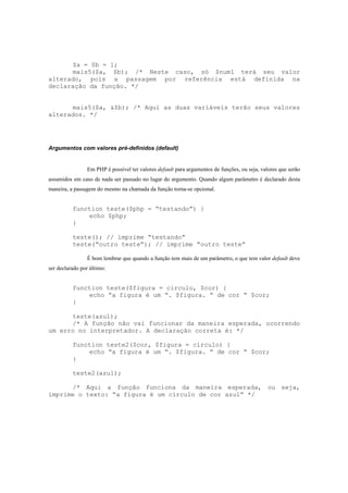 $a = $b = 1;
      mais5($a, $b); /* Neste caso, só $num1 terá seu valor
alterado, pois a passagem por referência está definida na
declaração da função. */


      mais5($a, &$b); /* Aqui as duas variáveis terão seus valores
alterados. */




Argumentos com valores pré-definidos (default)


                Em PHP é possível ter valores default para argumentos de funções, ou seja, valores que serão
assumidos em caso de nada ser passado no lugar do argumento. Quando algum parâmetro é declarado desta
maneira, a passagem do mesmo na chamada da função torna-se opcional.


          function teste($php = “testando”) {
              echo $php;
          }

          teste(); // imprime “testando”
          teste(“outro teste”); // imprime “outro teste”

                É bom lembrar que quando a função tem mais de um parâmetro, o que tem valor default deve
ser declarado por último:


          function teste($figura = circulo, $cor) {
              echo “a figura é um “. $figura. “ de cor “ $cor;
          }

      teste(azul);
      /* A função não vai funcionar da maneira esperada, ocorrendo
um erro no interpretador. A declaração correta é: */

          function teste2($cor, $figura = circulo) {
              echo “a figura é um “. $figura. “ de cor “ $cor;
          }

          teste2(azul);

      /* Aqui a função funciona da maneira esperada, ou seja,
imprime o texto: “a figura é um círculo de cor azul” */
 