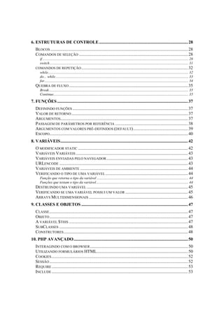 6. ESTRUTURAS DE CONTROLE................................................................................. 28
   BLOCOS ............................................................................................................................. 28
   COMANDOS DE SELEÇÃO ................................................................................................... 28
     if .............................................................................................................................................................. 28
     switch ...................................................................................................................................................... 31
   COMANDOS DE REPETIÇÃO ................................................................................................. 32
     while........................................................................................................................................................ 32
     do... while................................................................................................................................................ 33
     for............................................................................................................................................................ 34
   QUEBRA DE FLUXO ............................................................................................................ 35
     Break....................................................................................................................................................... 35
     Continue.................................................................................................................................................. 35
7. FUNÇÕES ....................................................................................................................... 37
   DEFININDO FUNÇÕES ......................................................................................................... 37
   VALOR DE RETORNO .......................................................................................................... 37
   ARGUMENTOS.................................................................................................................... 37
   PASSAGEM DE PARÂMETROS POR REFERÊNCIA .................................................................. 38
   ARGUMENTOS COM VALORES PRÉ-DEFINIDOS (DEFAULT).................................................. 39
   ESCOPO.............................................................................................................................. 40
8. VARIÁVEIS.................................................................................................................... 42
   O MODIFICADOR STATIC .................................................................................................... 42
   VARIÁVEIS VARIÁVEIS ...................................................................................................... 43
   VARIÁVEIS ENVIADAS PELO NAVEGADOR .......................................................................... 43
   URLENCODE ..................................................................................................................... 43
   VARIÁVEIS DE AMBIENTE .................................................................................................. 44
   VERIFICANDO O TIPO DE UMA VARIÁVEL ........................................................................... 44
     Função que retorna o tipo da variável ................................................................................................... 44
     Funções que testam o tipo da variável.................................................................................................... 44
   DESTRUINDO UMA VARIÁVEL ............................................................................................ 45
   VERIFICANDO SE UMA VARIÁVEL POSSUI UM VALOR ......................................................... 45
   ARRAYS MULTIDIMENSIONAIS .......................................................................................... 46
9. CLASSES E OBJETOS ................................................................................................. 47
   CLASSE .............................................................................................................................. 47
   OBJETO .............................................................................................................................. 47
   A VARIÁVEL $THIS ............................................................................................................ 47
   SUBCLASSES ..................................................................................................................... 48
   CONSTRUTORES ................................................................................................................. 48
10. PHP AVANÇADO........................................................................................................ 50
   INTERAGINDO COM O BROWSER ......................................................................................... 50
   UTILIZANDO FORMULÁRIOS HTML................................................................................... 50
   COOKIES ............................................................................................................................ 52
   SESSÃO .............................................................................................................................. 52
   REQUIRE ............................................................................................................................ 53
   INCLUDE ............................................................................................................................ 53
 