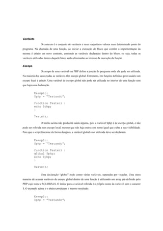 Contexto

                 O contexto é o conjunto de variáveis e seus respectivos valores num determinado ponto do
programa. Na chamada de uma função, ao iniciar a execução do bloco que contém a implementação da
mesma é criado um novo contexto, contendo as variáveis declaradas dentro do bloco, ou seja, todas as
variáveis utilizadas dentro daquele bloco serão eliminadas ao término da execução da função.

Escopo

                 O escopo de uma variável em PHP define a porção do programa onde ela pode ser utilizada.
Na maioria dos casos todas as variáveis têm escopo global. Entretanto, em funções definidas pelo usuário um
escopo local é criado. Uma variável de escopo global não pode ser utilizada no interior de uma função sem
que haja uma declaração.


          Exemplo:
          $php = “Testando”;

          function Teste() {
          echo $php;
          }

          Teste();

                 O trecho acima não produzirá saída alguma, pois a variável $php é de escopo global, e não
pode ser referida num escopo local, mesmo que não haja outra com nome igual que cubra a sua visibilidade.
Para que o script funcione da forma desejada, a variável global a ser utilizada deve ser declarada.


          Exemplo:
          $php = “Testando”;

          function Teste() {
          global $php;
          echo $php;
          }

          Teste();

                 Uma declaração “global” pode conter várias variáveis, separadas por vírgulas. Uma outra
maneira de acessar variáveis de escopo global dentro de uma função é utilizando um array pré-definido pelo
PHP cujo nome é $GLOBALS. O índice para a variável referida é o próprio nome da variável, sem o caracter
$. O exemplo acima e o abaixo produzem o mesmo resultado:


          Exemplo:
          $php = "Testando";
 