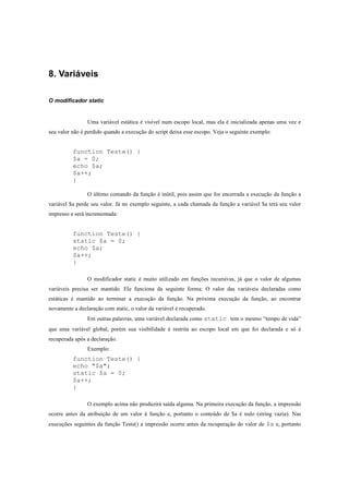 8. Variáveis

O modificador static


                Uma variável estática é visível num escopo local, mas ela é inicializada apenas uma vez e
seu valor não é perdido quando a execução do script deixa esse escopo. Veja o seguinte exemplo:


          function Teste() {
          $a = 0;
          echo $a;
          $a++;
          }

                O último comando da função é inútil, pois assim que for encerrada a execução da função a
variável $a perde seu valor. Já no exemplo seguinte, a cada chamada da função a variável $a terá seu valor
impresso e será incrementada:


          function Teste() {
          static $a = 0;
          echo $a;
          $a++;
          }

                O modificador static é muito utilizado em funções recursivas, já que o valor de algumas
variáveis precisa ser mantido. Ele funciona da seguinte forma: O valor das variáveis declaradas como
estáticas é mantido ao terminar a execução da função. Na próxima execução da função, ao encontrar
novamente a declaração com static, o valor da variável é recuperado.
                Em outras palavras, uma variável declarada como static tem o mesmo “tempo de vida”
que uma variável global, porém sua visibilidade é restrita ao escopo local em que foi declarada e só é
recuperada após a declaração.
                Exemplo:
          function Teste() {
          echo "$a";
          static $a = 0;
          $a++;
          }

                O exemplo acima não produzirá saída alguma. Na primeira execução da função, a impressão
ocorre antes da atribuição de um valor à função e, portanto o conteúdo de $a é nulo (string vazia). Nas
execuções seguintes da função Teste() a impressão ocorre antes da recuperação do valor de $a e, portanto
 
