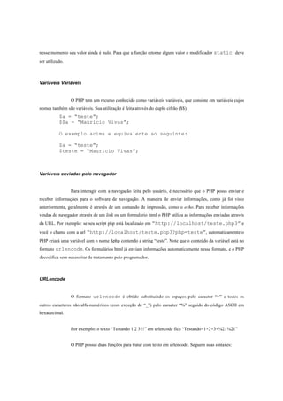 nesse momento seu valor ainda é nulo. Para que a função retorne algum valor o modificador static deve
ser utilizado.



Variáveis Variáveis


                 O PHP tem um recurso conhecido como variáveis variáveis, que consiste em variáveis cujos
nomes também são variáveis. Sua utilização é feita através do duplo cifrão ($$).
           $a = “teste”;
           $$a = “Mauricio Vivas”;

           O exemplo acima e equivalente ao seguinte:

           $a = “teste”;
           $teste = “Mauricio Vivas”;



Variáveis enviadas pelo navegador


                 Para interagir com a navegação feita pelo usuário, é necessário que o PHP possa enviar e
receber informações para o software de navegação. A maneira de enviar informações, como já foi visto
anteriormente, geralmente é através de um comando de impressão, como o echo. Para receber informações
vindas do navegador através de um link ou um formulário html o PHP utiliza as informações enviadas através
da URL. Por exemplo: se seu script php está localizado em “http://localhost/teste.php3” e
você o chama com a url “http://localhost/teste.php3?php=teste”, automaticamente o
PHP criará uma variável com o nome $php contendo a string “teste”. Note que o conteúdo da variável está no
formato urlencode. Os formulários html já enviam informações automaticamente nesse formato, e o PHP
decodifica sem necessitar de tratamento pelo programador.



URLencode


                 O formato urlencode é obtido substituindo os espaços pelo caracter “+” e todos os
outros caracteres não alfa-numéricos (com exceção de “_”) pelo caracter “%” seguido do código ASCII em
hexadecimal.


                 Por exemplo: o texto “Testando 1 2 3 !!” em urlencode fica “Testando+1+2+3+%21%21”


                 O PHP possui duas funções para tratar com texto em urlencode. Seguem suas sintaxes:
 