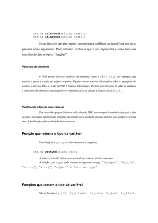 string urlencode(string texto);
          string urldecode(string texto);

                 Essas funções servem respectivamente para codificar ou decodificar um texto
passado como argumento. Para entender melhor o que é um argumento e como funciona
uma função, leia o tópico “funções”.



Variáveis de ambiente


                 O PHP possui diversas variáveis de ambiente, como a $PHP_SELF, por exemplo, que
contém o nome e o path do próprio arquivo. Algumas outras contém informações sobre o navegador do
usuário, o servidor http, a versão do PHP e diversas informações. Para ter uma listagem de todas as variáveis
e constantes de ambiente e seus respectivos conteúdos, deve-se utilizar a função phpinfo().




Verificando o tipo de uma variável

                 Por causa da tipagem dinâmica utilizada pelo PHP, nem sempre é possível saber qual o tipo
de uma variável em determinado instantes não contar com a ajuda de algumas funções que ajudam a verificar
isso. A verificação pode ser feita de duas maneiras:



Função que retorna o tipo da variável

                 Esta função é a gettype. Sua assinatura é a seguinte:


          string gettype(mixed var);

                 A palavra “mixed” indica que a variável var pode ser de diversos tipos.
                 A função gettype pode retornar as seguintes strings: “integer”, “double”,
“string”, “array”, “object” e “unknown type”.




Funções que testam o tipo da variável

                 São as funções is_int, is_integer, is_real, is_long, is_float,
 