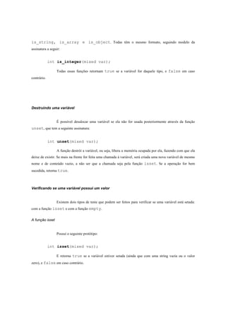 is_string, is_array e is_object. Todas têm o mesmo formato, seguindo modelo da
assinatura a seguir:


             int is_integer(mixed var);

                 Todas essas funções retornam true se a variável for daquele tipo, e false em caso
contrário.




Destruindo uma variável


                 É possível desalocar uma variável se ela não for usada posteriormente através da função
unset, que tem a seguinte assinatura:


             int unset(mixed var);

                 A função destrói a variável, ou seja, libera a memória ocupada por ela, fazendo com que ela
deixe de existir. Se mais na frente for feita uma chamada á variável, será criada uma nova variável de mesmo
nome e de conteúdo vazio, a não ser que a chamada seja pela função isset. Se a operação for bem
sucedida, retorna true.



Verificando se uma variável possui um valor


                 Existem dois tipos de teste que podem ser feitos para verificar se uma variável está setada:
com a função isset e com a função empty.


A função isset


                 Possui o seguinte protótipo:


             int isset(mixed var);

                 E retorna true se a variável estiver setada (ainda que com uma string vazia ou o valor
zero), e false em caso contrário.
 