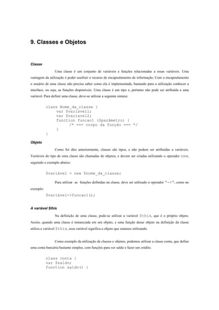 9. Classes e Objetos


Classe

                 Uma classe é um conjunto de variáveis e funções relacionadas a essas variáveis. Uma
vantagem da utilização é poder usufruir o recurso de encapsulamento de informação. Com o encapsulamento
o usuário de uma classe não precisa saber como ela é implementada, bastando para a utilização conhecer a
interface, ou seja, as funções disponíveis. Uma classe é um tipo e, portanto não pode ser atribuída a uma
variável. Para definir uma classe, deve-se utilizar a seguinte sintaxe:


           class Nome_da_classe {
               var $variavel1;
               var $variavel2;
               function funcao1 ($parâmetro) {
                     /* === corpo da função === */
               }
           }

Objeto

                 Como foi dito anteriormente, classes são tipos, e não podem ser atribuídas a variáveis.
Variáveis do tipo de uma classe são chamadas de objetos, e devem ser criadas utilizando o operador new,
seguindo o exemplo abaixo:


           $variável = new $nome_da_classe;

                 Para utilizar as funções definidas na classe, deve ser utilizado o operador “->”, como no
exemplo:
           $variável->funcao1();


A variável $this

                 Na definição de uma classe, pode-se utilizar a variável $this, que é o próprio objeto.
Assim, quando uma classe é instanciada em um objeto, e uma função desse objeto na definição da classe
utiliza a variável $this, essa variável significa o objeto que estamos utilizando.


                 Como exemplo da utilização de classes e objetos, podemos utilizar a classe conta, que define
uma conta bancária bastante simples, com funções para ver saldo e fazer um crédito.


           class conta {
           var $saldo;
           function saldo() {
 