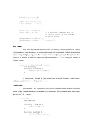 return $this->saldo;
          }
          function credito($valor) {
          $this->saldo += $valor;
          }
          }

          $minhaconta = new conta;
          $minhaconta->saldo();     // a variável interna não foi
                                    // inicializada, e não contém
                                    // valor algum
          $minhaconta->credito(50);
          $minhaconta->saldo(); // retorna 50


SubClasses

                Uma classe pode ser uma extensão de outra. Isso significa que ela herdará todas as variáveis
e funções da outra classe, e ainda terá as que forem adicionadas pelo programador. Em PHP não é permitido
utilizar herança múltipla, ou seja, uma classe pode ser extensão de apenas uma outra.Para criar uma classe
extendida, ou derivada de outra, deve ser utilizada a palavra reservada extends, como pode ser visto no
exemplo seguinte:


          class novaconta extends conta {
              var $numero;
              function numero() {
                    return $this->numero;
              }
          }

                A classe acima é derivada da classe conta, tendo as mesmas funções e variáveis, com a
adição da variável $numero e a função numero().


Construtores
                Um construtor é uma função definida na classe que é automaticamente chamada no momento
em que a classe é instanciada (através do operador new). O construtor deve ter o mesmo nome que a classe a
que pertence. Veja o exemplo:


          class conta {
              var $saldo;

                 function conta () {
                      $this.saldo = 0;
                 }

                 function saldo() {
                      return $this->saldo;
 