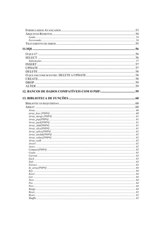 FORMULÁRIOS AVANÇADOS .............................................................................................. 53
   ARQUIVOS REMOTOS ......................................................................................................... 54
     Lendo ...................................................................................................................................................... 54
     Escrevendo.............................................................................................................................................. 54
   TRATAMENTO DE ERROS .................................................................................................... 55
11.SQL ................................................................................................................................. 56
   O QUE É? ........................................................................................................................... 56
   SELECT ........................................................................................................................... 56
       Subseleções ............................................................................................................................................. 57
   INSERT ............................................................................................................................ 57
   UPDATE .......................................................................................................................... 57
   DELETE ........................................................................................................................... 58
   O QUE EM COMUM ENTRE: DELETE X UPDATE.............................................................. 58
   CREATE........................................................................................................................... 58
   DROP ............................................................................................................................... 59
   ALTER ............................................................................................................................. 59
12. BANCOS DE DADOS COMPATÍVEIS COM O PHP: ........................................... 59

13. BIBLIOTECA DE FUNÇÕES .................................................................................... 60
   BIBLIOTECAS REQUERIDAS ................................................................................................ 60
   ARRAY .............................................................................................................................. 60
       Array ....................................................................................................................................................... 60
       array_keys [PHP4]................................................................................................................................. 60
       Array_merge [PHP4] ............................................................................................................................. 61
       Array_pop[PHP4] .................................................................................................................................. 61
       Array_push[PHP4]................................................................................................................................. 61
       Array_shift[PHP4] ................................................................................................................................. 61
       Array_slice[PHP4] ................................................................................................................................. 61
       Array_splice[PHP4] ............................................................................................................................... 61
       Array_unshift[PHP4] ............................................................................................................................. 62
       Array_values[PHP4] .............................................................................................................................. 62
       Array_walk ............................................................................................................................................. 62
       Arsort ...................................................................................................................................................... 62
       Asort........................................................................................................................................................ 62
       Compact[PHP4] ..................................................................................................................................... 62
       Count....................................................................................................................................................... 63
       Current.................................................................................................................................................... 63
       Each ........................................................................................................................................................ 63
       End.......................................................................................................................................................... 63
       Extract..................................................................................................................................................... 63
       In_array[PHP4] ..................................................................................................................................... 64
       Key .......................................................................................................................................................... 64
       Ksort ....................................................................................................................................................... 64
       List .......................................................................................................................................................... 64
       Next ......................................................................................................................................................... 64
       Pos .......................................................................................................................................................... 64
       Prev......................................................................................................................................................... 64
       Range ...................................................................................................................................................... 64
       Reset........................................................................................................................................................ 65
       Rsort........................................................................................................................................................ 65
       Shuffle ..................................................................................................................................................... 65
 