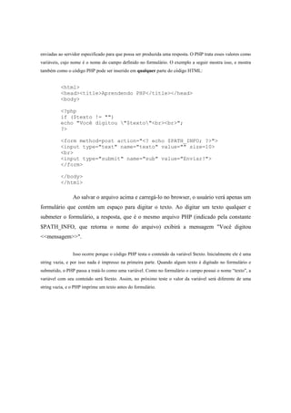 enviadas ao servidor especificado para que possa ser produzida uma resposta. O PHP trata esses valores como
variáveis, cujo nome é o nome do campo definido no formulário. O exemplo a seguir mostra isso, e mostra
também como o código PHP pode ser inserido em qualquer parte do código HTML:


          <html>
          <head><title>Aprendendo PHP</title></head>
          <body>

          <?php
          if ($texto != "")
          echo "Você digitou "$texto"<br><br>";
          ?>

          <form method=post action="<? echo $PATH_INFO; ?>">
          <input type="text" name="texto" value="" size=10>
          <br>
          <input type="submit" name="sub" value="Enviar!">
          </form>

          </body>
          </html>

                Ao salvar o arquivo acima e carregá-lo no browser, o usuário verá apenas um
formulário que contém um espaço para digitar o texto. Ao digitar um texto qualquer e
submeter o formulário, a resposta, que é o mesmo arquivo PHP (indicado pela constante
$PATH_INFO, que retorna o nome do arquivo) exibirá a mensagem "Você digitou
<<mensagem>>".


                Isso ocorre porque o código PHP testa o conteúdo da variável $texto. Inicialmente ele é uma
string vazia, e por isso nada é impresso na primeira parte. Quando algum texto é digitado no formulário e
submetido, o PHP passa a tratá-lo como uma variável. Como no formulário o campo possui o nome “texto”, a
variável com seu conteúdo será $texto. Assim, no próximo teste o valor da variável será diferente de uma
string vazia, e o PHP imprime um texto antes do formulário.
 