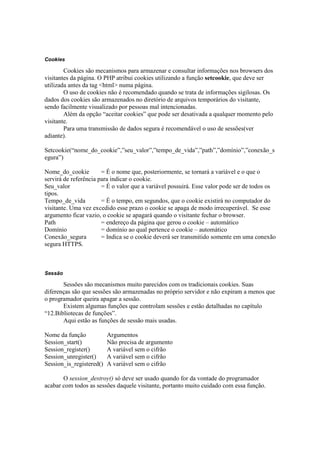 Cookies

        Cookies são mecanismos para armazenar e consultar informações nos browsers dos
visitantes da página. O PHP atribui cookies utilizando a função setcookie, que deve ser
utilizada antes da tag <html> numa página.
        O uso de cookies não é recomendado quando se trata de informações sigilosas. Os
dados dos cookies são armazenados no diretório de arquivos temporários do visitante,
sendo facilmente visualizado por pessoas mal intencionadas.
        Além da opção “aceitar cookies” que pode ser desativada a qualquer momento pelo
visitante.
        Para uma transmissão de dados segura é recomendável o uso de sessões(ver
adiante).

Setcookie(“nome_do_cookie”,”seu_valor”,”tempo_de_vida”,”path”,”domínio”,”conexão_s
egura”)

Nome_do_cookie         = É o nome que, posteriormente, se tornará a variável e o que o
servirá de referência para indicar o cookie.
Seu_valor              = É o valor que a variável possuirá. Esse valor pode ser de todos os
tipos.
Tempo_de_vida          = É o tempo, em segundos, que o cookie existirá no computador do
visitante. Uma vez excedido esse prazo o cookie se apaga de modo irrecuperável. Se esse
argumento ficar vazio, o cookie se apagará quando o visitante fechar o browser.
Path                   = endereço da página que gerou o cookie – automático
Domínio                = domínio ao qual pertence o cookie – automático
Conexão_segura         = Indica se o cookie deverá ser transmitido somente em uma conexão
segura HTTPS.



Sessão

       Sessões são mecanismos muito parecidos com os tradicionais cookies. Suas
diferenças são que sessões são armazenadas no próprio servidor e não expiram a menos que
o programador queira apagar a sessão.
       Existem algumas funções que controlam sessões e estão detalhadas no capítulo
“12.Bibliotecas de funções”.
       Aqui estão as funções de sessão mais usadas.

Nome da função            Argumentos
Session_start()           Não precisa de argumento
Session_register()        A variável sem o cifrão
Session_unregister()      A variável sem o cifrão
Session_is_registered()   A variável sem o cifrão

       O session_destroy() só deve ser usado quando for da vontade do programador
acabar com todos as sessões daquele visitante, portanto muito cuidado com essa função.
 