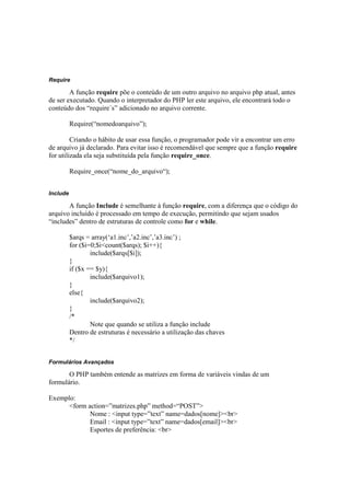 Require

        A função require põe o conteúdo de um outro arquivo no arquivo php atual, antes
de ser executado. Quando o interpretador do PHP ler este arquivo, ele encontrará todo o
conteúdo dos “require´s” adicionado no arquivo corrente.

          Require(“nomedoarquivo”);

         Criando o hábito de usar essa função, o programador pode vir a encontrar um erro
de arquivo já declarado. Para evitar isso é recomendável que sempre que a função require
for utilizada ela seja substituída pela função require_once.

          Require_once(“nome_do_arquivo“);


Include

       A função Include é semelhante à função require, com a diferença que o código do
arquivo incluído é processado em tempo de execução, permitindo que sejam usados
“includes” dentro de estruturas de controle como for e while.

          $arqs = array(‘a1.inc’,’a2.inc’,’a3.inc’) ;
          for ($i=0;$i<count($arqs); $i++){
                  include($arqs[$i]);
          }
          if ($x == $y){
                  include($arquivo1);
          }
          else{
                  include($arquivo2);
          }
          /*
                  Note que quando se utiliza a função include
          Dentro de estruturas é necessário a utilização das chaves
          */


Formulários Avançados

       O PHP também entende as matrizes em forma de variáveis vindas de um
formulário.

Exemplo:
      <form action=”matrizes.php” method=“POST”>
             Nome : <input type=”text” name=dados[nome]><br>
             Email : <input type=”text” name=dados[email]><br>
             Esportes de preferência: <br>
 