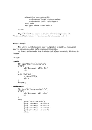 <select multiple name=”esportes[]”>
                       <option value=”futebol”>Futebol</option>
                       <option value=”vôlei”>Vôlei</option>
               </select><br>
               <input type=”submit” value=”enviar”>

       </form>

       Depois de enviado, os campos se tornarão variáveis e campos como este
“dados[nome]” se transformarão em arrays que não deixam de ser variáveis.



Arquivos Remotos

       Nas funções que trabalham com arquivos, é possível utilizar URLs para acessar
arquivos em outros servidores na Web ou no próprio servidor.
       As funções aqui utilizadas serão detalhadas mais à frente no capítulo “Biblioteca de
Funções”.

Exemplo:

Lendo
       $f = fopen(“http://www.php.net”,”r”);
       if (!$f){
                echo “Erro ao abrir a URL.<br>”;
                exit;
       }
       while (!feof($f)){
                $s = fgets($f,256);
                echo $s;
       }
       fclose($f);

Escrevendo
       $f = fopen(“ftp://user:senha@site”,”w”);
       if (!$f){
                echo “Erro ao abrir a URL.<br>”;
                exit;
       }
       else{
                fputs($f,”texto a ser escrito”);
                fputs($f,”mais texto a ser escrito”);
                fputs($f,”mais texto a ser escrito”);
                fputs($f,”mais texto a ser escrito”);
                fputs($f,”mais texto a ser escrito”);
                fclose;
 