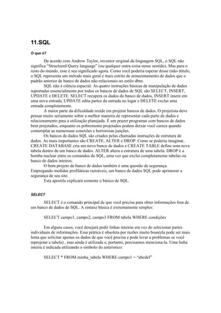 11.SQL
O que é?

        De acordo com Andrew Taylor, inventor original da linguagem SQL, o SQL não
significa “Structured Query language” (ou qualquer outra coisa nesse sentido). Mas para o
resto do mundo, esse é seu significado agora. Como você poderia esperar desse (não-)título,
o SQL representa um método mais geral e mais estrito de armazenamento de dados que o
padrão anterior de banco de dados não-relacionais no estilo dbm.
        SQL não é ciência espacial. As quatro instruções básicas de manipulação de dados
suportadas essencialmente por todos os bancos de dados de SQL são SELECT, INSERT,
UPDATE e DELETE. SELECT recupera os dados do banco de dados, INSERT insere em
uma nova entrada, UPDATE edita partes da entrada no lugar e DELETE exclui uma
entrada completamente.
        A maior parte da dificuldade reside em projetar bancos de dados. O projetista deve
pensar muito seriamente sobre a melhor maneira de representar cada parte de dados e
relacionamento para a utilização planejada. É um prazer programar com bancos de dados
bem projetados, enquanto os pobremente projetados podem deixar você careca quando
contemplar as numerosas conexões e horrorosas junções.
        Os bancos de dados SQL são criados pelas chamadas instruções de estrutura de
dados. As mais importantes são CREATE, ALTER e DROP. Como se poderia imaginar,
CREATE DATABASE cria um novo banco de dados e CREATE TABLE define uma nova
tabela dentro de um banco de dados. ALTER altera a estrutura de uma tabela. DROP é a
bomba nuclear entre os comandos de SQL, uma vez que exclui completamente tabelas ou
banco de dados inteiros.
        O bom projeto de banco de dados também é uma questão de segurança.
Empregando medidas profiláticas razoáveis, um banco de dados SQL pode aprimorar a
segurança de seu site.
        Esta apostila explicará somente o básico de SQL.


SELECT

      SELECT é o comando principal de que você precisa para obter informações fora de
um banco de dados de SQL. A sintaxe básica é extremamente simples:

       SELECT campo1, campo2, campo3 FROM tabela WHERE condições

        Em alguns casos, você desejará pedir linhas inteiras em vez de selecionar partes
individuais de informações. Essa prática é obsoleta por razões muito boas(ela pode ser mais
lenta que solicitar apenas os dados de que você precisa e pode levar a problemas se você
reprojetar a tabela) , mas ainda é utilizada e, portanto, precisamos menciona-la. Uma linha
inteira é indicada utilizando o símbolo do asteristico:

       SELECT * FROM minha_tabela WHERE campo1 = “abcdef”
 
