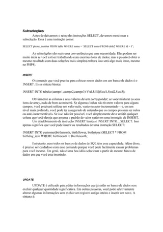 Subseleções
       Antes de deixarmos o reino das instruções SELECT, devemos mencionar a
subseleção. Essa é uma instrução como:

SELECT phone_number FROM table WHERE name = ‘SELECT name FROM table2 WHERE id = 1’;

       As subseleções são mais uma conveniência que uma necessidade. Elas podem ser
muito úteis se você estiver trabalhando com enormes lotes de dados; mas é possível obter o
mesmo resultado com duas seleções mais simples(embora isso será algo mais lento, mesmo
no PHP4).


INSERT

     O comando que você precisa para colocar novos dados em um banco de dados é o
INSERT. Eis a sintaxe básica:

INSERT INTO tabela (campo1,campo2,campo3) VALUES($val1,$val2,$val3);

        Obviamente as colunas e seus valores devem corresponder; se você misturar os seus
itens de array, nada de bom acontecerá. Se algumas linhas não tiverem valores para alguns
campos, você precisará utilizar um valor nulo, vazio ou auto-incrementado – e, em um
nível mais profundo, você pode ter assegurado de antemão que os campos possam ser nulos
ou auto-incrementáveis. Se isso não for possível, você simplesmente deve omitir qualquer
coluna que você deseja que assuma o padrão de valor vazio em uma instrução de INSERT.
        Um desdobramento da instrução INSERT básica é INSERT INTO... SELECT. Isso
apenas significa que você pode inserir os resultados de uma instrução SELECT:

INSERT INTO customer(birthmonth, birthflower, birthstone) SELECT * FROM
birthday_info WHERE birthmonth = $birthmonth;

        Entretanto, nem todos os bancos de dados de SQL têm essa capacidade. Além disso,
é preciso ser cuidadoso com esse comando porque você pode facilmente causar problemas
para você mesmo. Em geral, não é uma boa idéia selecionar a partir do mesmo banco de
dados em que você esta inserindo.




UPDATE

        UPDATE é utilizado para editar informações que já estão no banco de dados sem
excluir qualquer quantidade significativa. Em outras palavras, você pode seletivamente
alterar algumas informações sem excluir um registro antigo inteiro e inserir um novo. A
sintaxe é:
 