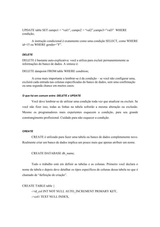 UPDATE table SET campo1 = “val1”, campo2 = “val2”,campo3=”val3” WHERE
condição;

       A instrução condicional é exatamente como uma condição SELECT, como WHERE
id=15 ou WHERE gender=”F”.


DELETE

DELETE é bastante auto-explicativa: você a utiliza para excluir permanentemente as
informações do banco de dados. A sintaxe é:

DELETE datapoint FROM table WHERE condition;

       A coisa mais importante a lembrar-se é da condição – se você não configurar uma,
excluirá cada entrada nas colunas especificadas do banco de dados, sem uma confirmação
ou uma segunda chance em muitos casos.


O que há em comum entre: DELETE x UPDATE

       Você deve lembrar-se de utilizar uma condição toda vez que atualizar ou excluir. Se
você não fizer isso, todas as linhas na tabela sofrerão a mesma alteração ou exclusão.
Mesmo os programadores mais experientes esquecem a condição, para seu grande
constrangimento profissional. Cuidado para não esquecer a condição.



CREATE

       CREATE é utilizado para fazer uma tabela ou banco de dados completamente novo.
Realmente criar um banco de dados implica um pouco mais que apenas atribuir um nome.


       CREATE DATABASE db_name;


       Todo o trabalho está em definir as tabelas e as colunas. Primeiro você declara o
nome da tabela e depois deve detalhar os tipos específicos de colunas dessa tabela no que é
chamado de “definição de criação”.


CREATE TABLE table {
       ->id_col INT NOT NULL AUTO_INCREMENT PRIMARY KEY,
       ->col1 TEXT NULL INDEX,
 