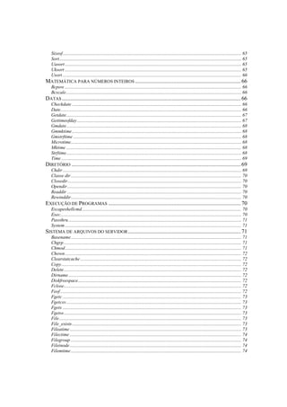 Sizeof....................................................................................................................................................... 65
  Sort.......................................................................................................................................................... 65
  Uasort ..................................................................................................................................................... 65
  Uksort ..................................................................................................................................................... 65
  Usort ....................................................................................................................................................... 66
MATEMÁTICA PARA NÚMEROS INTEIROS ........................................................................... 66
  Bcpow ..................................................................................................................................................... 66
  Bcscale.................................................................................................................................................... 66
DATAS ............................................................................................................................... 66
  Checkdate ............................................................................................................................................... 66
  Date......................................................................................................................................................... 66
  Getdate.................................................................................................................................................... 67
  Gettimeofday........................................................................................................................................... 67
  Gmdate.................................................................................................................................................... 68
  Gmmktime ............................................................................................................................................... 68
  Gmstrftime .............................................................................................................................................. 68
  Microtime................................................................................................................................................ 68
  Mktime .................................................................................................................................................... 68
  Strftime.................................................................................................................................................... 68
  Time ........................................................................................................................................................ 69
DIRETÓRIO ........................................................................................................................ 69
  Chdir ....................................................................................................................................................... 69
  Classe dir ................................................................................................................................................ 70
  Closedir................................................................................................................................................... 70
  Opendir ................................................................................................................................................... 70
  Readdir ................................................................................................................................................... 70
  Rewinddir................................................................................................................................................ 70
EXECUÇÃO DE PROGRAMAS .............................................................................................. 70
  Escapeshellcmd....................................................................................................................................... 70
  Exec......................................................................................................................................................... 70
  Passthru .................................................................................................................................................. 71
  System ..................................................................................................................................................... 71
SISTEMA DE ARQUIVOS DO SERVIDOR ................................................................................ 71
  Basename................................................................................................................................................ 71
  Chgrp ...................................................................................................................................................... 71
  Chmod..................................................................................................................................................... 71
  Chown ..................................................................................................................................................... 72
  Clearstatcache ........................................................................................................................................ 72
  Copy........................................................................................................................................................ 72
  Delete...................................................................................................................................................... 72
  Dirname .................................................................................................................................................. 72
  Diskfreespace.......................................................................................................................................... 72
  Fclose...................................................................................................................................................... 72
  Feof ......................................................................................................................................................... 72
  Fgetc ....................................................................................................................................................... 73
  Fgetcsv.................................................................................................................................................... 73
  Fgets ....................................................................................................................................................... 73
  Fgetss...................................................................................................................................................... 73
  File.......................................................................................................................................................... 73
  File_exists ............................................................................................................................................... 73
  Fileatime ................................................................................................................................................. 73
  Filectime ................................................................................................................................................. 74
  Filegroup ................................................................................................................................................ 74
  Fileinode ................................................................................................................................................. 74
  Filemtime ................................................................................................................................................ 74
 