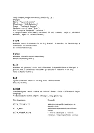 Array compact(string nomevar|string nomesvar,[...]) ;
Exemplo:
$depto = “Desenvolvimento”;
$funcionário = “João Fulaninho”;
$cargo = “Analista de Sistemas” ;
$atributos = array(“cargo”,”depto”);
$res = compact(“funcionário”,”atributos”);
O código acima irá criar o array (“funcionário”=>”João Fulaninho”,”cargo”=:”Analista de
Sistemas”,”depto”=>”Desenvolvimento”).


Count
Retorna o numero de elementos em um array. Retorna 1 se a variável não for um array e 0
se a variável não estiver definida.
Int count(mixed matriz) ;


Current
Retorna o elemento corrente em um array
Mixed current(array matriz);


Each
Retorna o par “elemento e valor” atual de um array, avançando o cursor do array para o
próximo item. É semelhante a um loop for que percorre os elementos de um array.
Array each(array matriz) ;


End
Aponta o indicador interno de um array para o último elemento.
End(array matriz);


Extract
Converte os pares “índice => valor” em variáveis “nome => valor”. É o inverso da função
compact().
Void extract(array matriz, int [tipo_extracação], string [prefixo]) ;

Tipo de extração                             Descrição

EXTR_OVERWRITE                               Sobrescreva as variáveis existentes se
                                             houver colisão
EXTR_SKIP                                    Não sobrescreva as variáveis se houver
                                             colisão
EXTR_PREFIX_SAME                             Se houver colisão com as variáveis
                                             existentes, coloque o prefixo no nome da
 