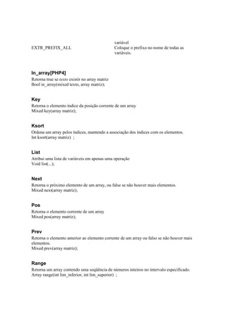 variável
EXTR_PREFIX_ALL                                 Coloque o prefixo no nome de todas as
                                                variáveis.



In_array[PHP4]
Retorna true se texto existir no array matriz
Bool in_array(mixed texto, array matriz);


Key
Retorna o elemento índice da posição corrente de um array
Mixed key(array matriz);


Ksort
Ordena um array pelos índices, mantendo a associação dos índices com os elementos.
Int ksort(array matriz) ;


List
Atribui uma lista de variáveis em apenas uma operação
Void list(...);


Next
Retorna o próximo elemento de um array, ou false se não houver mais elementos.
Mixed next(array matriz);


Pos
Retorna o elemento corrente de um array
Mixed pos(array matriz);


Prev
Retorna o elemento anterior ao elemento corrente de um array ou falso se não houver mais
elementos.
Mixed prev(array matriz);


Range
Retorna um array contendo uma seqüência de números inteiros no intervalo especificado.
Array range(int lim_inferior, int lim_superior) ;
 