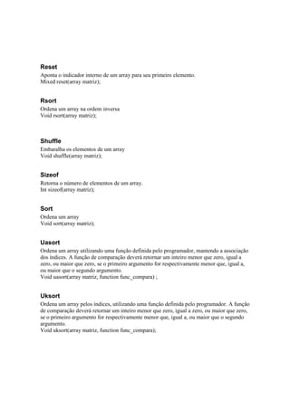 Reset
Aponta o indicador interno de um array para seu primeiro elemento.
Mixed reset(array matriz);


Rsort
Ordena um array na ordem inversa
Void rsort(array matriz);



Shuffle
Embaralha os elementos de um array
Void shuffle(array matriz);


Sizeof
Retorna o número de elementos de um array.
Int sizeof(array matriz);


Sort
Ordena um array
Void sort(array matriz);


Uasort
Ordena um array utilizando uma função definida pelo programador, mantendo a associação
dos índices. A função de comparação deverá retornar um inteiro menor que zero, igual a
zero, ou maior que zero, se o primeiro argumento for respectivamente menor que, igual a,
ou maior que o segundo argumento.
Void uasort(array matriz, function func_compara) ;


Uksort
Ordena um array pelos índices, utilizando uma função definida pelo programador. A função
de comparação deverá retornar um inteiro menor que zero, igual a zero, ou maior que zero,
se o primeiro argumento for respectivamente menor que, igual a, ou maior que o segundo
argumento.
Void uksort(array matriz, function func_compara);
 