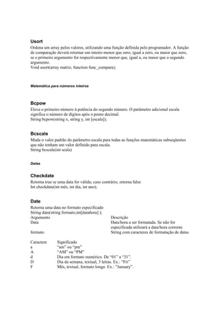 Usort
Ordena um array pelos valores, utilizando uma função definida pelo programador. A função
de comparação deverá retornar um inteiro menor que zero, igual a zero, ou maior que zero,
se o primeiro argumento for respectivamente menor que, igual a, ou maior que o segundo
argumento.
Void usort(array matriz, function func_compara);



Matemática para números inteiros



Bcpow
Eleva o primeiro número à potência do segundo número. O parâmetro adicional escala
significa o número de dígitos após o ponto decimal.
String bcpow(string x, string y, int [escala]);


Bcscale
Muda o valor padrão do parâmetro escala para todas as funções matemáticas subseqüentes
que não tenham um valor definido para escala.
String bcscale(int scala)


Datas


Checkdate
Retorna true se uma data for válida; caso contrário, retorna false
Int checkdate(int mês, int dia, int ano);


Date
Retorna uma data no formato especificado
String date(string formato,int[datahora] );
Argumento                                       Descrição
Data                                            Data/hora a ser formatada. Se não for
                                                especificada utilizará a data/hora corrente
formato                                         String com caracteres de formatação de datas

Caractere      Significado
a              “am” ou “pm”
A              “AM” ou “PM”
d              Dia em formato numérico. De “01” a “31”.
D              Dia da semana, textual, 3 letras. Ex.: “Fri”
F              Mês, textual, formato longo. Ex.: ”January”.
 