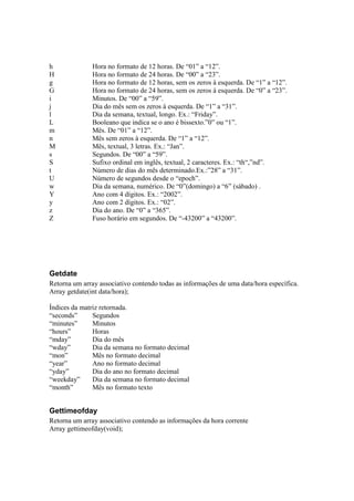 h              Hora no formato de 12 horas. De “01” a “12”.
H              Hora no formato de 24 horas. De “00” a “23”.
g              Hora no formato de 12 horas, sem os zeros à esquerda. De “1” a “12”.
G              Hora no formato de 24 horas, sem os zeros à esquerda. De “0” a “23”.
i              Minutos. De “00” a “59”.
j              Dia do mês sem os zeros à esquerda. De “1” a “31”.
l              Dia da semana, textual, longo. Ex.: “Friday”.
L              Booleano que indica se o ano é bissexto.”0” ou “1”.
m              Mês. De “01” a “12”.
n              Mês sem zeros à esquerda. De “1” a “12”.
M              Mês, textual, 3 letras. Ex.: “Jan”.
s              Segundos. De “00” a “59”.
S              Sufixo ordinal em inglês, textual, 2 caracteres. Ex.: “th“,”nd”.
t              Número de dias do mês determinado.Ex.:”28” a “31”.
U              Número de segundos desde o “epoch”.
w              Dia da semana, numérico. De “0”(domingo) a “6” (sábado) .
Y              Ano com 4 dígitos. Ex.: “2002”.
y              Ano com 2 dígitos. Ex.: “02”.
z              Dia do ano. De “0” a “365”.
Z              Fuso horário em segundos. De “-43200” a “43200”.




Getdate
Retorna um array associativo contendo todas as informações de uma data/hora específica.
Array getdate(int data/hora);

Índices da matriz retornada.
“seconds”      Segundos
“minutes”      Minutos
“hours”        Horas
“mday”         Dia do mês
“wday”         Dia da semana no formato decimal
“mon”          Mês no formato decimal
“year”         Ano no formato decimal
“yday”         Dia do ano no formato decimal
“weekday”      Dia da semana no formato decimal
“month”        Mês no formato texto


Gettimeofday
Retorna um array associativo contendo as informações da hora corrente
Array gettimeofday(void);
 
