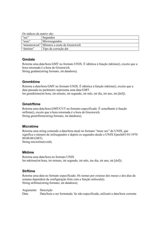 Os índices da matriz são:
“sec”          Segundos
“usec”         Microsegundos
“minuteswest” Minutos a oeste de Greenwich
“dsttime”      Tipo da correção dst


Gmdate
Retorna uma data/hora GMT no formato UNIX. É idêntica à função mktime(), exceto que a
hora retornada é a hora de Greenwich.
String gmdate(string formato, int datahora);


Gmmktime
Retorna a data/hora GMT no formato UNIX. É idêntica à função mktime(), exceto que a
data passada no parâmetro representa uma data GMT.
Int gmmktime(int hora, int minuto, int segundo, int mês, int dia, int ano, int [dsf]);


Gmstrftime
Retorna uma data/hora GMT/CUT no formato especificado. É semelhante à função
strftime(), exceto que a hora retornada é a hora de Greenwich.
String gmstrftime(string formato, int datahora);


Microtime
Retorna uma string contendo a data/hora atual no formato “msec sec” do UNIX, que
significa o número de milisegundos e depois os segundos desde o UNIX Epoch(01/01/1970
00:00:00 GMT).
String microtime(void);


Mktime
Retorna uma data/hora no formato UNIX
Int mktime(int hora, int minuto, int segundo, int mês, ine dia, int ano, int [dsf]);


Strftime
Retorna uma data no formato especificado. Os nomes por extenso dos meses e dos dias da
semana dependem da configuração feita com a função setlocale().
String strftime(string formato, int datahora);

Argumento     Descrição
Data          Data/hora a ser formatada. Se não especificada, utilizará a data/hora corrente
 