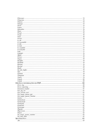 Fileowner................................................................................................................................................ 74
  Fileperms ................................................................................................................................................ 74
  Filesize.................................................................................................................................................... 74
  Filetype ................................................................................................................................................... 75
  Flock ....................................................................................................................................................... 75
  Fopen ...................................................................................................................................................... 75
  Fpassthru ................................................................................................................................................ 76
  Fputs ....................................................................................................................................................... 76
  Fread....................................................................................................................................................... 76
  Fseek ....................................................................................................................................................... 76
  Ftell......................................................................................................................................................... 76
  Fwrite...................................................................................................................................................... 76
  Is_dir....................................................................................................................................................... 77
  Is_executable .......................................................................................................................................... 77
  Is_file ...................................................................................................................................................... 77
  Is_link ..................................................................................................................................................... 77
  Is_readable ............................................................................................................................................. 77
  Is writeable ............................................................................................................................................. 77
  Link ......................................................................................................................................................... 77
  Linkinfo ................................................................................................................................................... 78
  Mkdir....................................................................................................................................................... 78
  Pclose...................................................................................................................................................... 78
  Popen ...................................................................................................................................................... 78
  Readfile ................................................................................................................................................... 78
  Readlink .................................................................................................................................................. 78
  Rename ................................................................................................................................................... 78
  Rewind .................................................................................................................................................... 78
  Rmdir ...................................................................................................................................................... 79
  Set_file_buffer......................................................................................................................................... 79
  Stat .......................................................................................................................................................... 79
  Symlink.................................................................................................................................................... 79
  Tempnam................................................................................................................................................. 79
  Touch ...................................................................................................................................................... 79
  Umask ..................................................................................................................................................... 80
  Unlink ..................................................................................................................................................... 80
OPÇÕES E INFORMAÇÕES DO PHP...................................................................................... 80
  Error_log ................................................................................................................................................ 80
  Error_reporting ...................................................................................................................................... 80
  Extension_loaded.................................................................................................................................... 81
  Get_cfg_var ............................................................................................................................................ 81
  Get_current_user .................................................................................................................................... 81
  Get_magic_quotes_gpc........................................................................................................................... 81
  Get_magic_quotes_runtime .................................................................................................................... 81
  Getenv ..................................................................................................................................................... 81
  Getlastmod.............................................................................................................................................. 81
  Getmyinode ............................................................................................................................................. 82
  Getmypid................................................................................................................................................. 82
  Getmyuid................................................................................................................................................. 82
  Getrusage................................................................................................................................................ 82
  Phpinfo.................................................................................................................................................... 82
  Phpversion .............................................................................................................................................. 82
  Putenv ..................................................................................................................................................... 82
  Set_magic_quotes_runtime ..................................................................................................................... 82
  Set_time_limit ......................................................................................................................................... 82
MATEMÁTICA .................................................................................................................... 83
  Abs .......................................................................................................................................................... 83
 