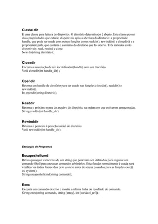 Classe dir
É uma classe para leitura de diretórios. O diretório determinado é aberto. Esta classe possui
duas propriedades que estarão disponíveis após a abertura do diretório: a propriedade
handle, que pode ser usada com outras funções como readdir(), rewinddir() e closedir() e a
propriedade path, que contém o caminho do diretório que foi aberto. Três métodos estão
disponíveis: read, rewind e close.
New dir(string diretório) ;


Closedir
Encerra a associação de um identificador(handle) com um diretório.
Void closedir(int handle_dir) ;


Opendir
Retorna um handle de diretório para ser usado nas funções closedir(), readdir() e
rewinddir().
Int opendir(string diretório);


Readdir
Retorna o próximo nome de arquivo do diretório, na ordem em que estiverem armazenadas.
String readdir(int handle_dir);


Rewinddir
Retorna o ponteiro à posição inicial do diretório
Void rewinddir(int handle_dir);




Execução de Programas


Escapeshellcmd
Retira quaisquer caracteres de um string que poderiam ser utilizados para enganar um
comando Shell para executar comandos arbitrários. Esta função normalmente é usada para
verificar os dados fornecidos pelo usuário antes de serem passados para as funções exec()
ou system().
String escapeshellcmd(string comando);


Exec
Executa um comando externo e mostra a última linha do resultado do comando.
String exec(string comando, string [array], int [variável_ref]) ;
 