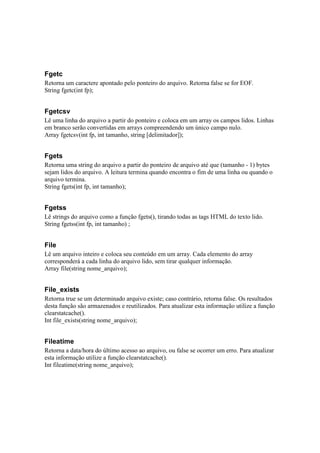 Fgetc
Retorna um caractere apontado pelo ponteiro do arquivo. Retorna false se for EOF.
String fgetc(int fp);


Fgetcsv
Lê uma linha do arquivo a partir do ponteiro e coloca em um array os campos lidos. Linhas
em branco serão convertidas em arrays compreendendo um único campo nulo.
Array fgetcsv(int fp, int tamanho, string [delimitador]);


Fgets
Retorna uma string do arquivo a partir do ponteiro de arquivo até que (tamanho - 1) bytes
sejam lidos do arquivo. A leitura termina quando encontra o fim de uma linha ou quando o
arquivo termina.
String fgets(int fp, int tamanho);


Fgetss
Lê strings do arquivo como a função fgets(), tirando todas as tags HTML do texto lido.
String fgetss(int fp, int tamanho) ;


File
Lê um arquivo inteiro e coloca seu conteúdo em um array. Cada elemento do array
corresponderá a cada linha do arquivo lido, sem tirar qualquer informação.
Array file(string nome_arquivo);


File_exists
Retorna true se um determinado arquivo existe; caso contrário, retorna false. Os resultados
desta função são armazenados e reutilizados. Para atualizar esta informação utilize a função
clearstatcache().
Int file_exists(string nome_arquivo);


Fileatime
Retorna a data/hora do último acesso ao arquivo, ou false se ocorrer um erro. Para atualizar
esta informação utilize a função clearstatcache().
Int fileatime(string nome_arquivo);
 