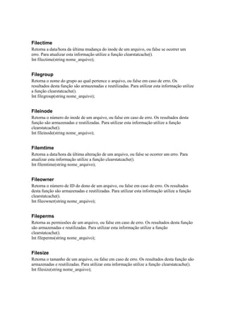 Filectime
Retorna a data/hora da última mudança do inode de um arquivo, ou false se ocorrer um
erro. Para atualizar esta informação utilize a função clearstatcache().
Int filectime(string nome_arquivo);


Filegroup
Retorna o nome do grupo ao qual pertence o arquivo, ou false em caso de erro. Os
resultados desta função são armazenadas e reutilizadas. Para utilizar esta informação utilize
a função clearstatcache().
Int filegroup(string nome_arquivo);


Fileinode
Retorna o número do inode de um arquivo, ou false em caso de erro. Os resultados desta
função são armazenadas e reutilizadas. Para utilizar esta informação utilize a função
clearstatcache().
Int fileinode(string nome_arquivo);


Filemtime
Retorna a data/hora da última alteração de um arquivo, ou false se ocorrer um erro. Para
atualizar esta informação utilize a função clearstatcache().
Int filemtime(string nome_arquivo);


Fileowner
Retorna o número de ID do dono de um arquivo, ou false em caso de erro. Os resultados
desta função são armazenadas e reutilizadas. Para utilizar esta informação utilize a função
clearstatcache().
Int fileowner(string nome_arquivo);


Fileperms
Retorna as permissões de um arquivo, ou false em caso de erro. Os resultados desta função
são armazenadas e reutilizadas. Para utilizar esta informação utilize a função
clearstatcache().
Int fileperms(string nome_arquivo);


Filesize
Retorna o tamanho de um arquivo, ou false em caso de erro. Os resultados desta função são
armazenadas e reutilizadas. Para utilizar esta informação utilize a função clearstatcache().
Int filesize(string nome_arquivo);
 