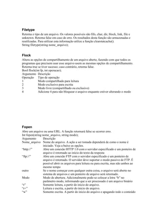 Filetype
Retorna o tipo de um arquivo. Os valores possíveis são fifo, char, dir, block, link, file e
unknown. Retorna false em caso de erro. Os resultados desta função são armazenadas e
reutilizadas. Para utilizar esta informação utilize a função clearstatcache().
String filetype(string nome_arquivo);


Flock
Altera as opções de compartilhamento de um arquivo aberto, fazendo com que todos os
programas que precisem usar esse arquivo usem as mesmas opções de compartilhamento.
Retorna true se tiver sucesso; caso contrário, retorna false.
Bool flock(int fp, int operacao);
Argumento Descrição
Operação Tipo de operação
1            Modo compartilhado para leitura
2            Modo exclusivo para escrita
3            Modo livre (compartilhado ou exclusivo)
4            Adicione 4 para não bloquear o arquivo enquanto estiver alterando o modo




Fopen
Abre um arquivo ou uma URL. A função retornará false se ocorrer erro.
Int fopen(string nome_arquivo, string modo);
Argumento         Descrição
Nome_arquivo Nome do arquivo. A ação a ser tomada dependerá de como o nome é
                  iniciado. Veja a baixo as opções.
“http://”         Abre um conexão HTTP 1.0 com o servidor especificado e um ponteiro de
                  arquivo é retornado ao início do texto da resposta
“ftp://”          Abre um conexão FTP com o servidor especificado e um ponteiro de
                  arquivo é retornado. O servidor deve suportar o modo passivo de FTP. É
                  possível abrir os arquivos para leitura ou para escrita, mas não ambos ao
                  mesmo tempo
outro             Se o nome começar com qualquer outra coisa, o arquivo será aberto no
                  sistema de arquivos e um ponteiro de arquivo será retornado.
Modo              Modo de abertura. Adicionalmente pode-se colocar a letra “b” no
                  parâmetro modo, informando que a ser processado é um arquivo binário
“r”               Somente leitura, a partir do inicio do arquivo.
“r+”              Leitura e escrita, a partir do inicio do arquivo.
“w”               Somente escrita. A partir do inicio do arquivo e apagando todo o conteúdo
 