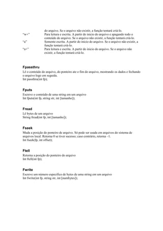 do arquivo. Se o arquivo não existir, a função tentará criá-lo.
“w+”             Para leitura e escrita. A partir do inicio do arquivo e apagando todo o
                 conteúdo do arquivo. Se o arquivo não existir, a função tentará criá-lo.
“a”              Somente escrita. A partir do inicio do arquivo. Se o arquivo não existir, a
                 função tentará criá-lo.
“a+”             Para leitura e escrita. A partir do inicio do arquivo. Se o arquivo não
                 existir, a função tentará criá-lo.



Fpassthru
Lê o conteúdo do arquivo, do ponteiro ate o fim do arquivo, mostrando os dados e fechando
o arquivo logo em seguida.
Int passthru(int fp);


Fputs
Escreve o conteúdo de uma string em um arquivo
Int fputs(int fp, string str, int [tamanho]);


Fread
Lê bytes de um arquivo
String fread(int fp, int [tamanho]);


Fseek
Muda a posição do ponteiro de arquivo. Só pode ser usada em arquivos do sistema de
arquivos local. Retorna 0 se tiver sucesso; caso contrário, retorna –1.
Int fseek(fp, int offset);


Ftell
Retorna a posição do ponteiro do arquivo
Int ftell(int fp);


Fwrite
Escreve um número especifico de bytes de uma string em um arquivo
Int fwrite(int fp, string str, int [numbytes]);
 