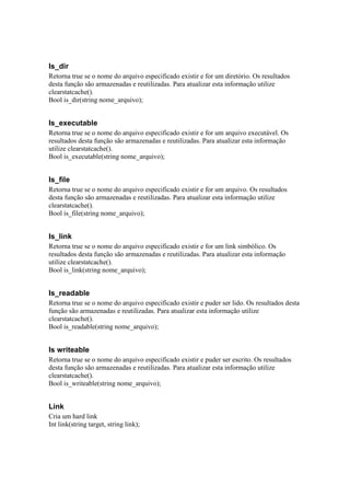 Is_dir
Retorna true se o nome do arquivo especificado existir e for um diretório. Os resultados
desta função são armazenadas e reutilizadas. Para atualizar esta informação utilize
clearstatcache().
Bool is_dir(string nome_arquivo);


Is_executable
Retorna true se o nome do arquivo especificado existir e for um arquivo executável. Os
resultados desta função são armazenadas e reutilizadas. Para atualizar esta informação
utilize clearstatcache().
Bool is_executable(string nome_arquivo);


Is_file
Retorna true se o nome do arquivo especificado existir e for um arquivo. Os resultados
desta função são armazenadas e reutilizadas. Para atualizar esta informação utilize
clearstatcache().
Bool is_file(string nome_arquivo);


Is_link
Retorna true se o nome do arquivo especificado existir e for um link simbólico. Os
resultados desta função são armazenadas e reutilizadas. Para atualizar esta informação
utilize clearstatcache().
Bool is_link(string nome_arquivo);


Is_readable
Retorna true se o nome do arquivo especificado existir e puder ser lido. Os resultados desta
função são armazenadas e reutilizadas. Para atualizar esta informação utilize
clearstatcache().
Bool is_readable(string nome_arquivo);


Is writeable
Retorna true se o nome do arquivo especificado existir e puder ser escrito. Os resultados
desta função são armazenadas e reutilizadas. Para atualizar esta informação utilize
clearstatcache().
Bool is_writeable(string nome_arquivo);


Link
Cria um hard link
Int link(string target, string link);
 