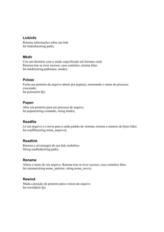 Linkinfo
Retorna informações sobre um link
Int linkinfo(string path);


Mkdir
Cria um diretório com o modo especificado em formato octal
Retorna true se tiver sucesso; caso contrário, retorna false.
Int mkdir(string pathname, modo);


Pclose
Fecha um ponteiro de arquivo aberto por popen(), retornando o status do processo
executado.
Int pclose(int fp);


Popen
Abre um ponteiro para um processo de arquivo
Int popen(string comando, string modo);


Readfile
Lê um arquivo e o envia para a saída padrão do sistema; retorna o número de bytes lidos
Int readfile(string nome_arquivo);


Readlink
Retorna o alvo(target) de um link simbólico
String readlink(string path);


Rename
Altera o nome de um arquivo. Retorna true se tiver sucesso; caso contrário false
Int rename(string nome_anterior, string nome_novo);


Rewind
Muda a posição do ponteiro para o inicio do arquivo
Int rewind(int fp);
 