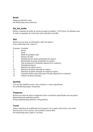 Rmdir
Apaga um diretório vazio
Int rmdir(string nome_diretorio);


Set_file_buffer
Define o tamanho do buffer de escrita de arquivos (default = 8192 bytes). Se definido como
0, então as operações de escrita não serão colocadas em buffer.


Stat
Retorna em um array as informações sobre um arquivo
Array stat(string nome_arquivo) ;

Elemento   Conteúdo
1          Device
2          Inode
3          Modo de proteção inode
4          Número de links
5          Identificação do usuário proprietário do arquivo
6          Identificação do grupo proprietário do arquivo
7          Tipo de dispositivo Inode(não disponível no windows)
8          Tamanho(em bytes)
9          Data/hora do último acesso
10         Data/hora da última alteração no arquivo
11         Data/hora da última alteração de estado do arquivo
12         Tamanho de bloco para filesystem I/O (não disponível no windows)
13         Número de blocos alocados


Symlink
Cria um link simbólico entre o alvo existente e o nome especificado
Int symlink(string target, string link);


Tempnam
Retorna um nome de arquivo temporário único no diretório especificado com um prefixo
determinado pelo parâmetro prefixo
String tempnam(string diretório, string prefixo);


Touch
Altera a data/hora de modificação de um arquivo. Se o arquivo não existir, será criado.
Retorna true se tiver sucesso; caso contrário, retorna false.
Int touch(string nome_arquivo, int time);
 