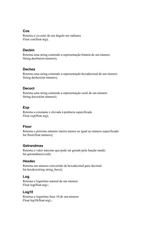 Cos
Retorna o co-seno de um ângulo em radianos
Float cos(float arg);


Decbin
Retorna uma string contendo a representação binária de um número
String decbin(int número);


Dechex
Retorna uma string contendo a representação hexadecimal de um número
String dechex(int número);


Decoct
Retorna uma string contendo a representação octal de um número
String decoct(int número);


Exp
Retorna a constante e elevada à potência especificada
Float exp(float arg);


Floor
Retorna o próximo número inteiro menor ou igual ao número especificado
Int floor(float número);


Getrandmax
Retorna o valor máximo que pode ser gerado pela função rand()
Int getrandmax(void);

Hexdec
Retorna um número convertido de hexadecimal para decimal.
Int hexdec(string string_hexa);

Log
Retorna o logaritmo natural de um número
Float log(float arg) ;

Log10
Retorna o logaritmo base 10 de um número
Float log10(float arg) ;
 